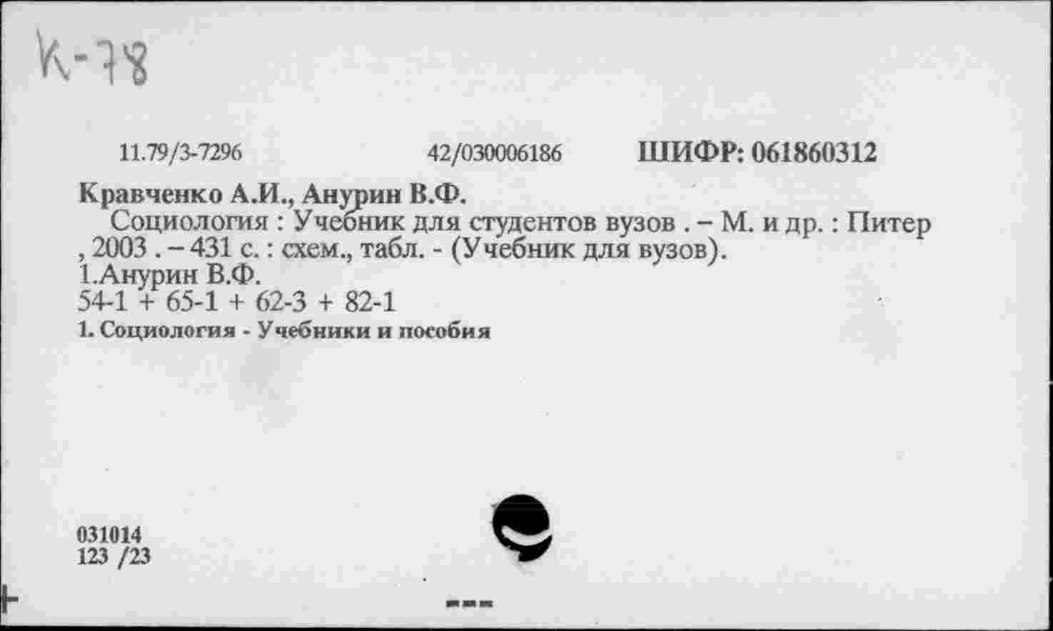 ﻿11.79/3-7296	42/030006186 ШИФР: 061860312
Кравченко АЛ., Анурии В.Ф.
Социология : Учебник для студентов вузов . - М. и др.: Питер , 2003 . - 431 с.: схем., табл. - (Учебник для вузов).
1.Анурин В.Ф.
54-1 + 65-1 + 62-3 + 82-1
1. Социология - Учебники и пособия
031014
123 /23
е